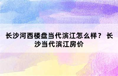 长沙河西楼盘当代滨江怎么样？ 长沙当代滨江房价